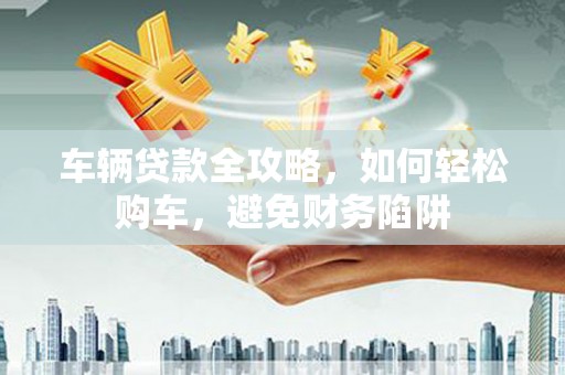 崖州车辆贷款全攻略，如何轻松购车，避免财务陷阱