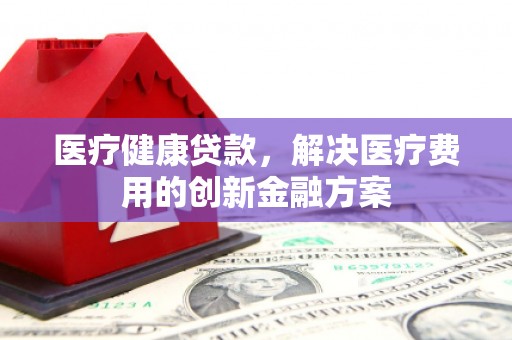 崖州医疗健康贷款，解决医疗费用的创新金融方案